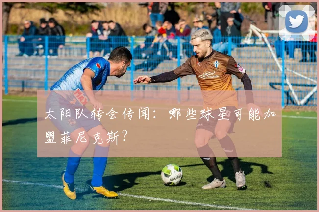 太阳队转会传闻：哪些球星可能加盟菲尼克斯？