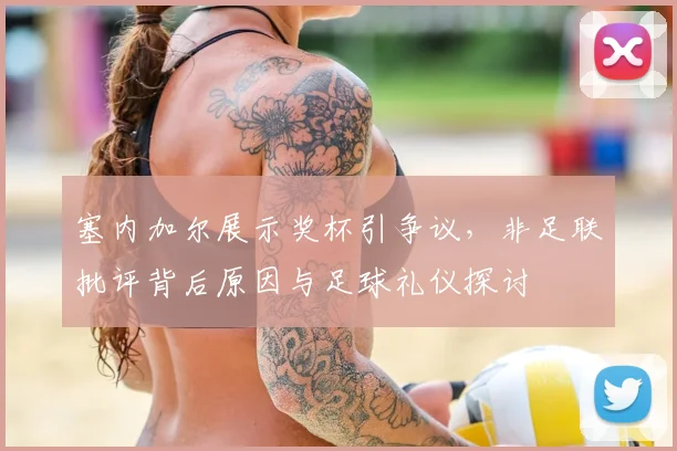 塞内加尔展示奖杯引争议，非足联批评背后原因与足球礼仪探讨