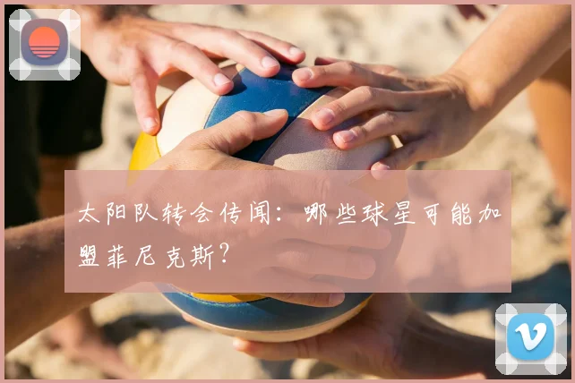 太阳队转会传闻:哪些球星可能加盟菲尼克斯?