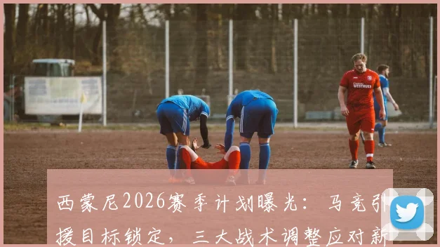 西蒙尼2026赛季计划曝光：马竞引援目标锁定，三大战术调整应对新挑战