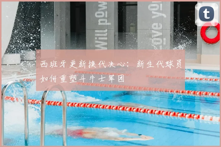 西班牙更新换代决心:新生代球员如何重塑斗牛士军团