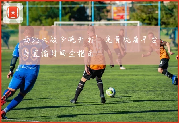 西比大战今晚开打!免费观看平台与直播时间全指南