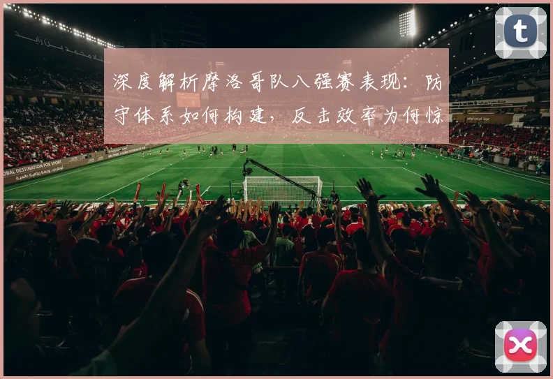 深度解析摩洛哥队八强赛表现：防守体系如何构建，反击效率为何惊人