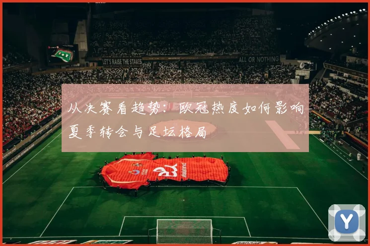 从决赛看趋势：欧冠热度如何影响夏季转会与足坛格局