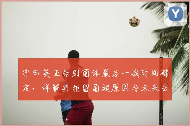 守田英正告别葡体最后一战时间确定，详解其拒留葡超原因与未来去向