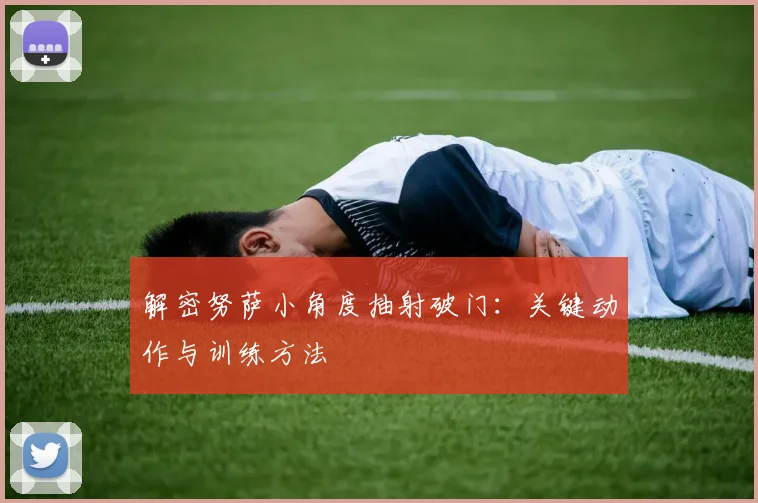 解密努萨小角度抽射破门：关键动作与训练方法