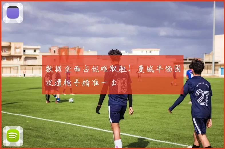 数据全面占优难取胜！曼城半场围攻遭枪手精准一击