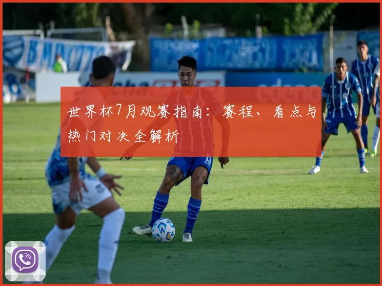 世界杯7月观赛指南：赛程、看点与热门对决全解析