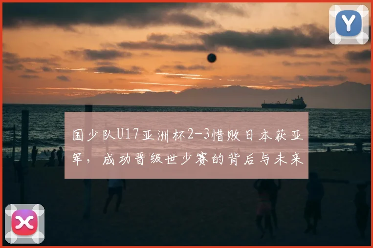 国少队U17亚洲杯2-3惜败日本获亚军,成功晋级世少赛的背后与未来备战分析