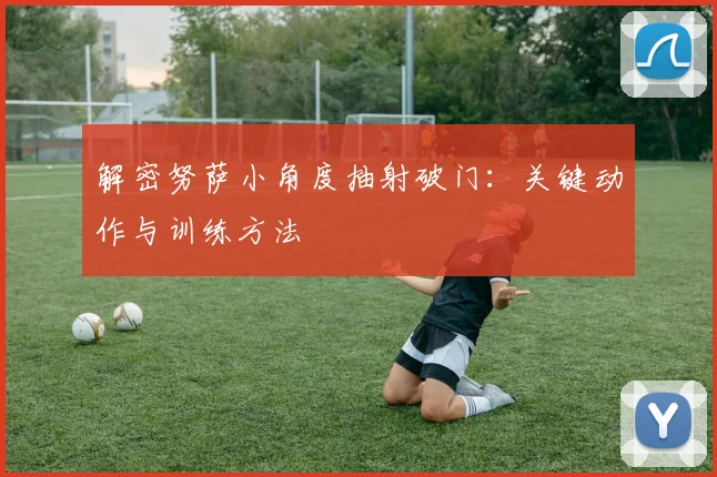 解密努萨小角度抽射破门：关键动作与训练方法