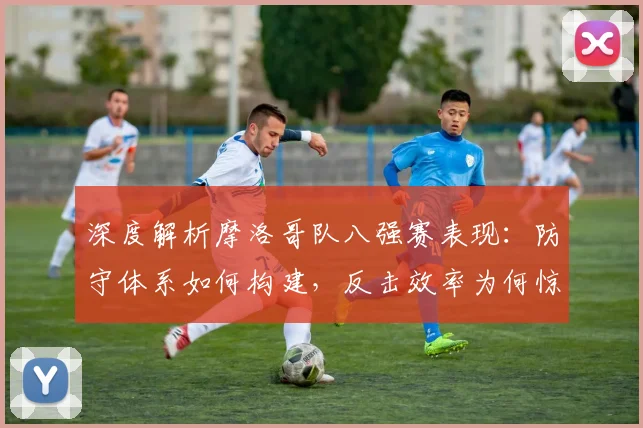 深度解析摩洛哥队八强赛表现：防守体系如何构建，反击效率为何惊人