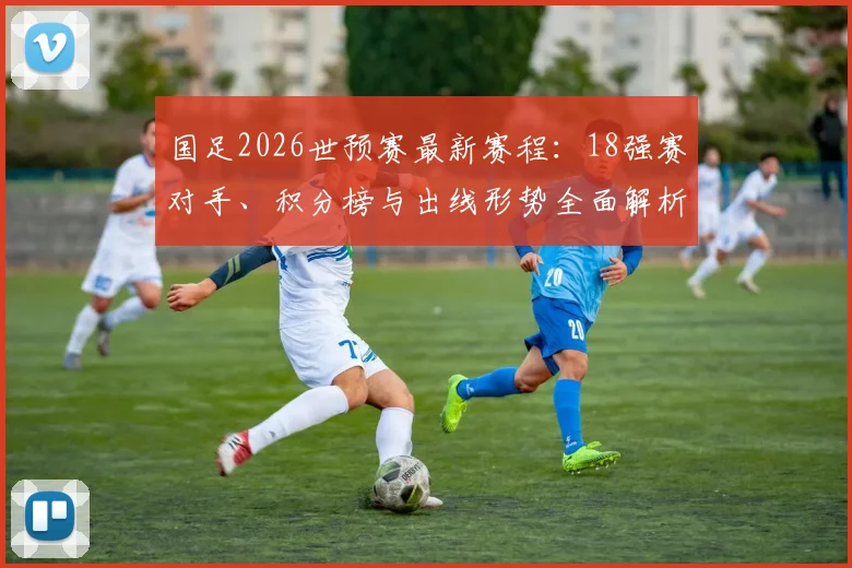 国足2026世预赛最新赛程:18强赛对手、积分榜与出线形势全面解析